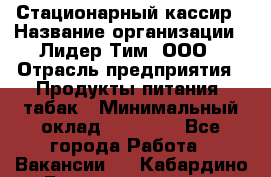 Стационарный кассир › Название организации ­ Лидер Тим, ООО › Отрасль предприятия ­ Продукты питания, табак › Минимальный оклад ­ 23 600 - Все города Работа » Вакансии   . Кабардино-Балкарская респ.